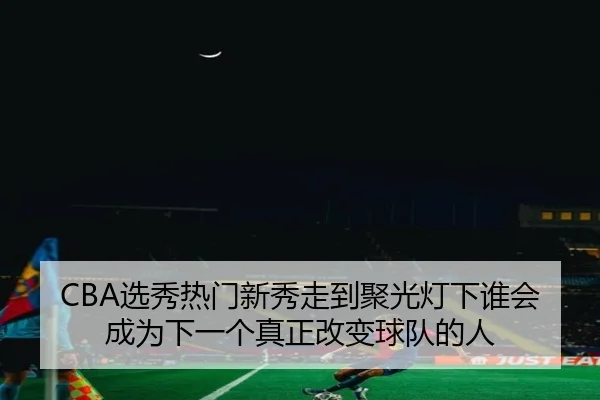 CBA选秀热门新秀走到聚光灯下谁会成为下一个真正改变球队的人（jiuyouhui）