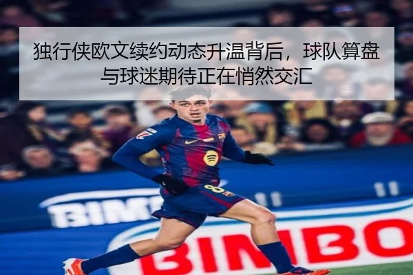 独行侠欧文续约动态升温背后，球队算盘与球迷期待正在悄然交汇 | jiuyouhui